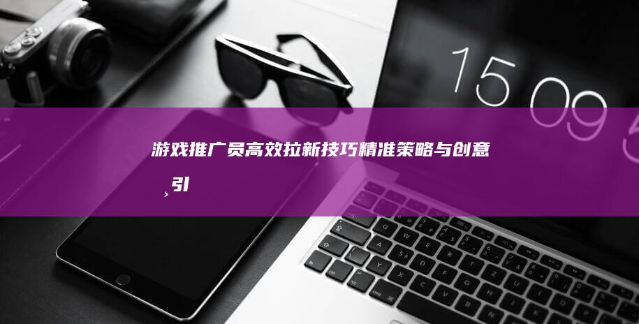 游戏推广员高效拉新技巧：精准策略与创意吸引